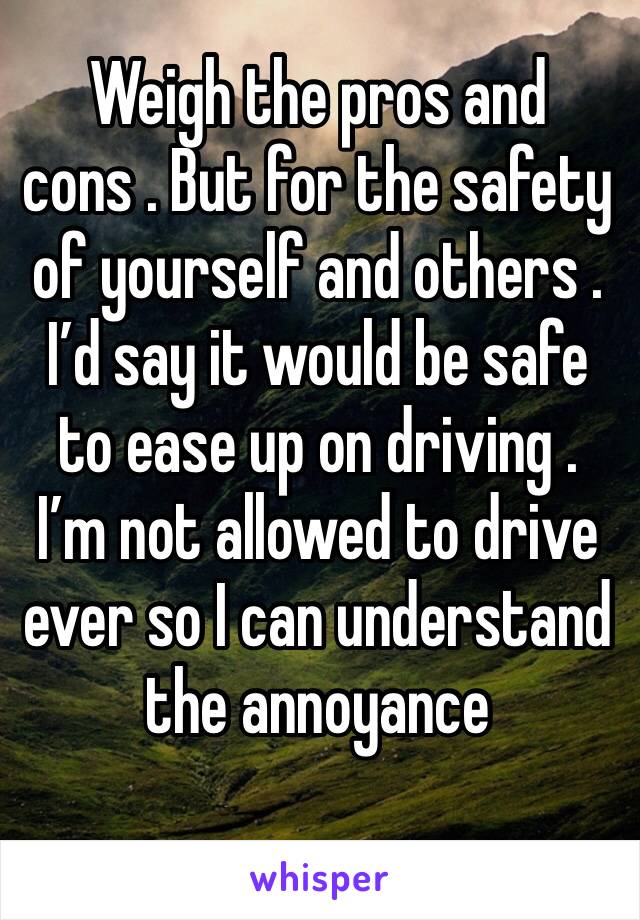 Weigh the pros and cons . But for the safety of yourself and others . I’d say it would be safe to ease up on driving . I’m not allowed to drive ever so I can understand the annoyance 