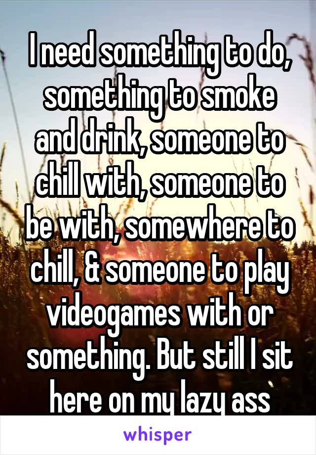I need something to do, something to smoke and drink, someone to chill with, someone to be with, somewhere to chill, & someone to play videogames with or something. But still I sit here on my lazy ass