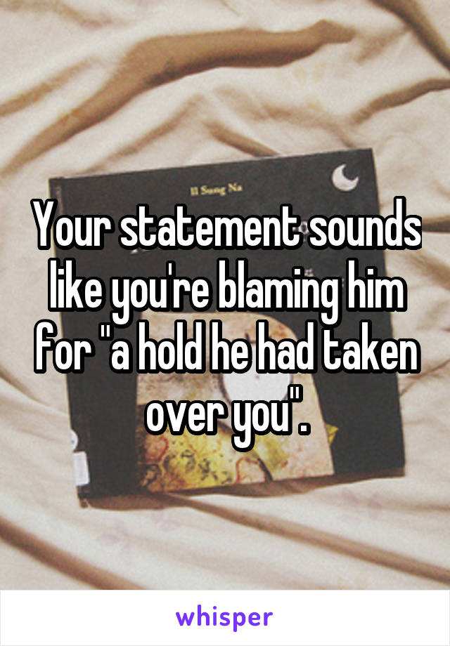 Your statement sounds like you're blaming him for "a hold he had taken over you".