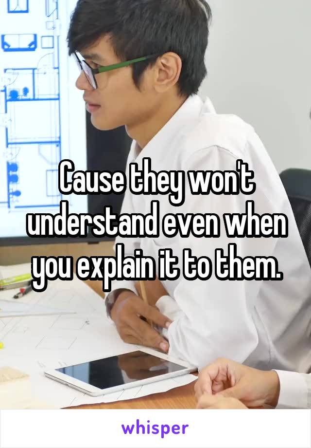 Cause they won't understand even when you explain it to them.