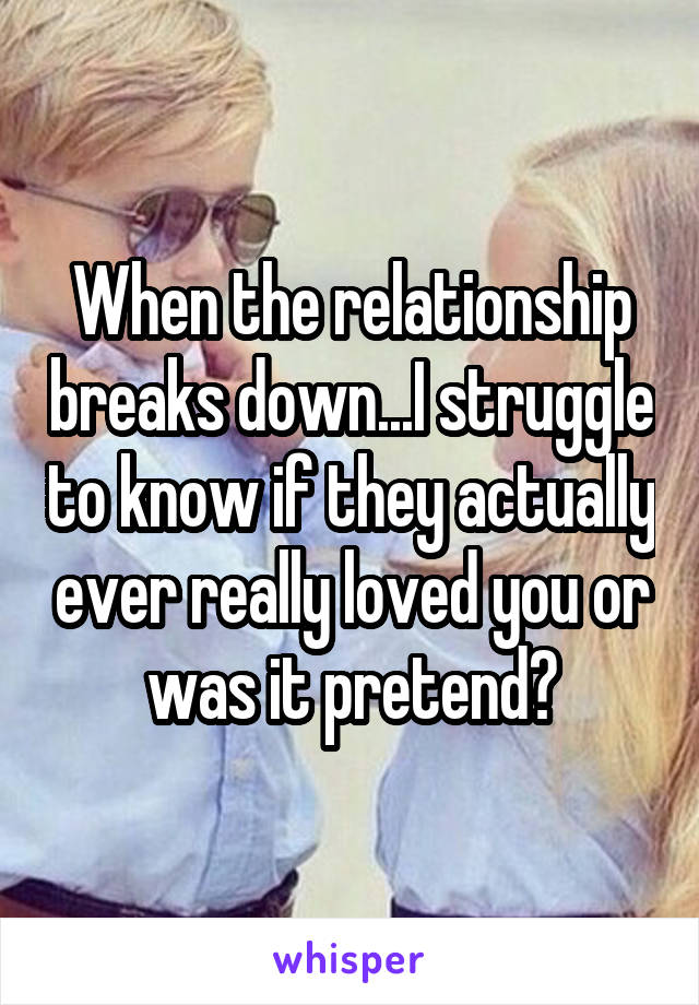 When the relationship breaks down...I struggle to know if they actually ever really loved you or was it pretend?