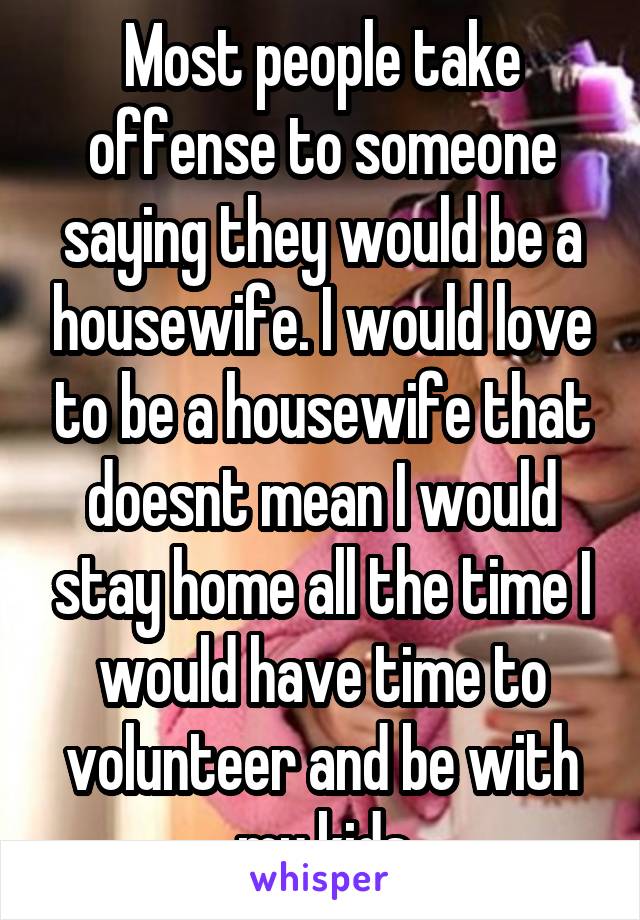 Most people take offense to someone saying they would be a housewife. I would love to be a housewife that doesnt mean I would stay home all the time I would have time to volunteer and be with my kids