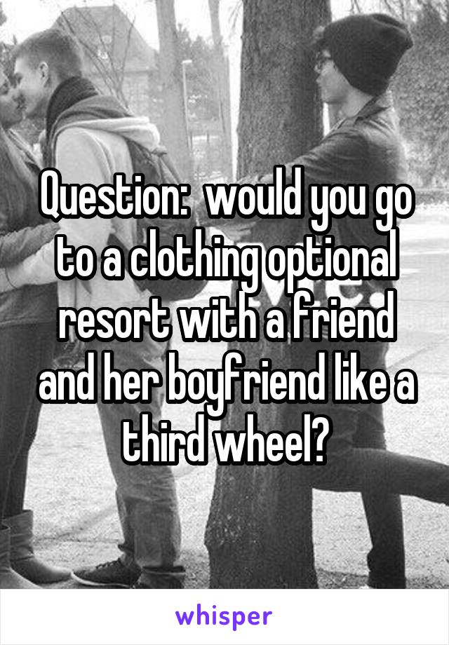 Question:  would you go to a clothing optional resort with a friend and her boyfriend like a third wheel?