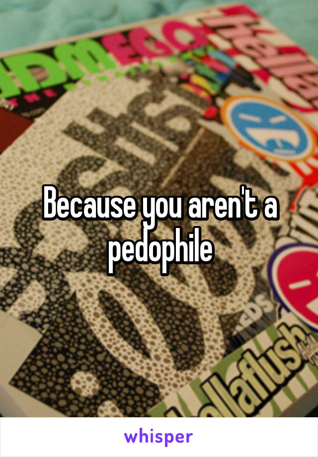 Because you aren't a pedophile