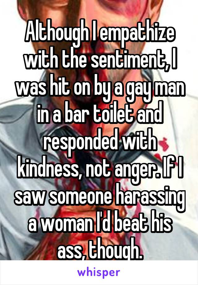 Although I empathize with the sentiment, I was hit on by a gay man in a bar toilet and responded with kindness, not anger. If I saw someone harassing a woman I'd beat his ass, though.