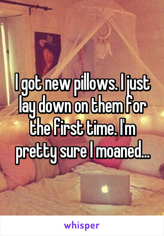 I got new pillows. I just lay down on them for the first time. I'm pretty sure I moaned...