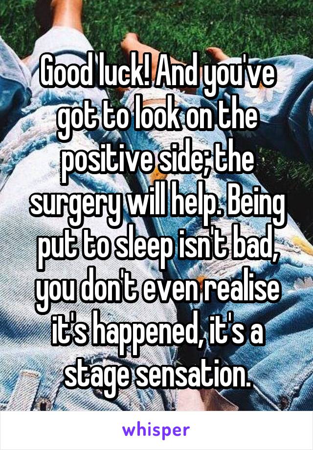 Good luck! And you've got to look on the positive side; the surgery will help. Being put to sleep isn't bad, you don't even realise it's happened, it's a stage sensation.