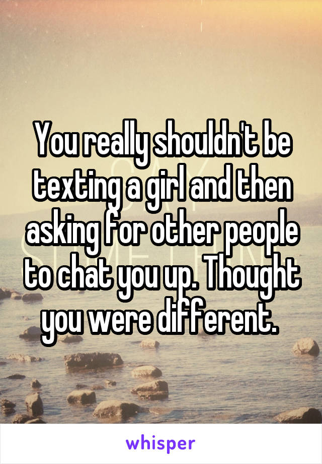 You really shouldn't be texting a girl and then asking for other people to chat you up. Thought you were different. 