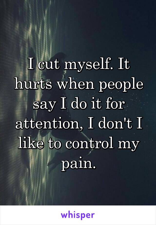 I cut myself. It hurts when people say I do it for attention, I don't I like to control my pain.