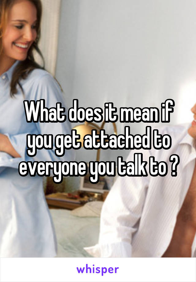 What does it mean if you get attached to everyone you talk to ?