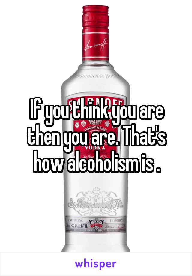 If you think you are then you are. That's how alcoholism is .