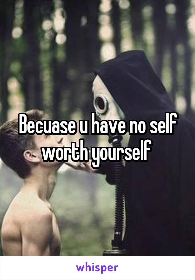 Becuase u have no self worth yourself 