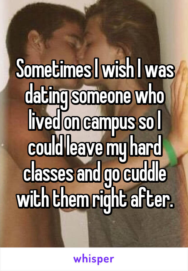 Sometimes I wish I was dating someone who lived on campus so I could leave my hard classes and go cuddle with them right after.