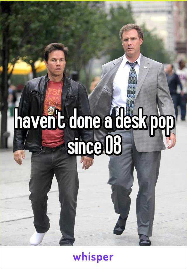 haven't done a desk pop since 08