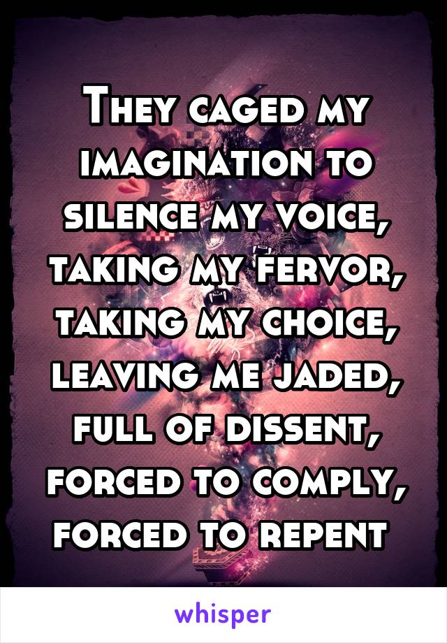 They caged my imagination to silence my voice, taking my fervor, taking my choice, leaving me jaded, full of dissent, forced to comply, forced to repent 