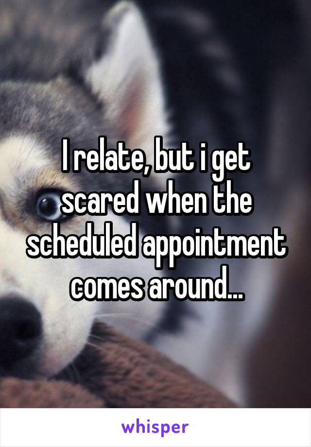 I relate, but i get scared when the scheduled appointment comes around...