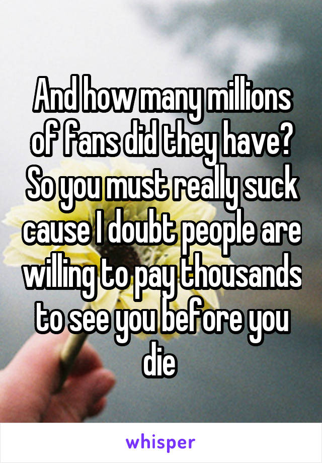 And how many millions of fans did they have? So you must really suck cause I doubt people are willing to pay thousands to see you before you die 