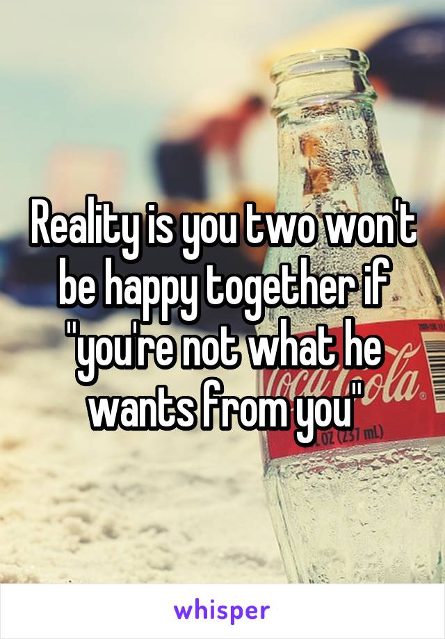 Reality is you two won't be happy together if "you're not what he wants from you"