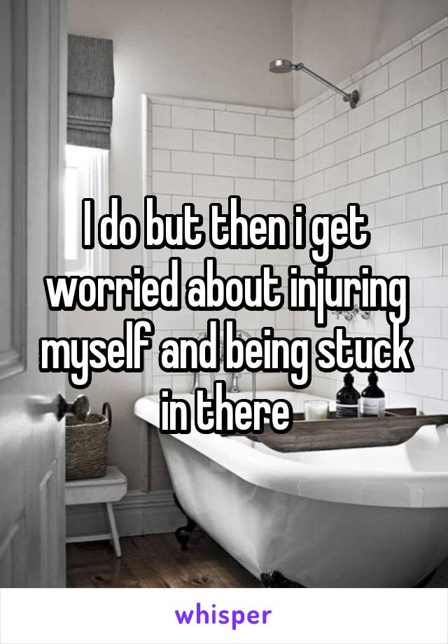 I do but then i get worried about injuring myself and being stuck in there