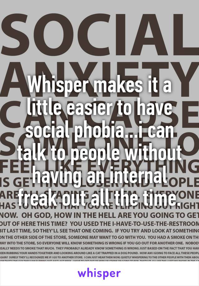 Whisper makes it a little easier to have social phobia...i can talk to people without having an internal freak out all the time.
