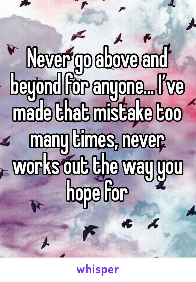 Never go above and beyond for anyone... I’ve made that mistake too many times, never works out the way you hope for 
