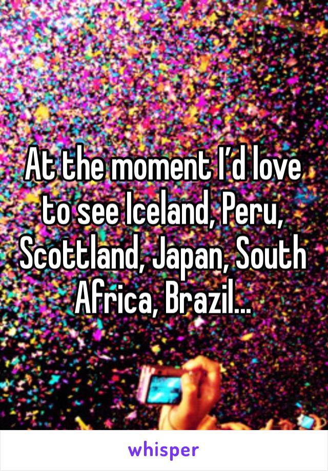 At the moment I’d love to see Iceland, Peru, Scottland, Japan, South Africa, Brazil...