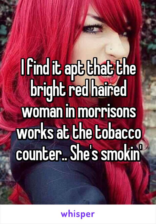 I find it apt that the bright red haired woman in morrisons works at the tobacco counter.. She's smokin'