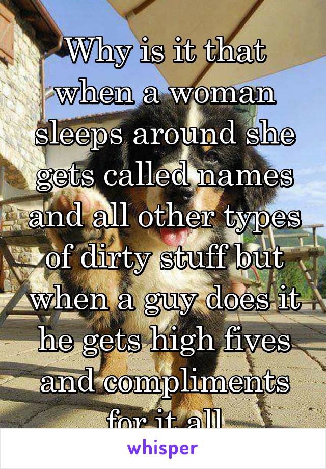 Why is it that when a woman sleeps around she gets called names and all other types of dirty stuff but when a guy does it he gets high fives and compliments for it all