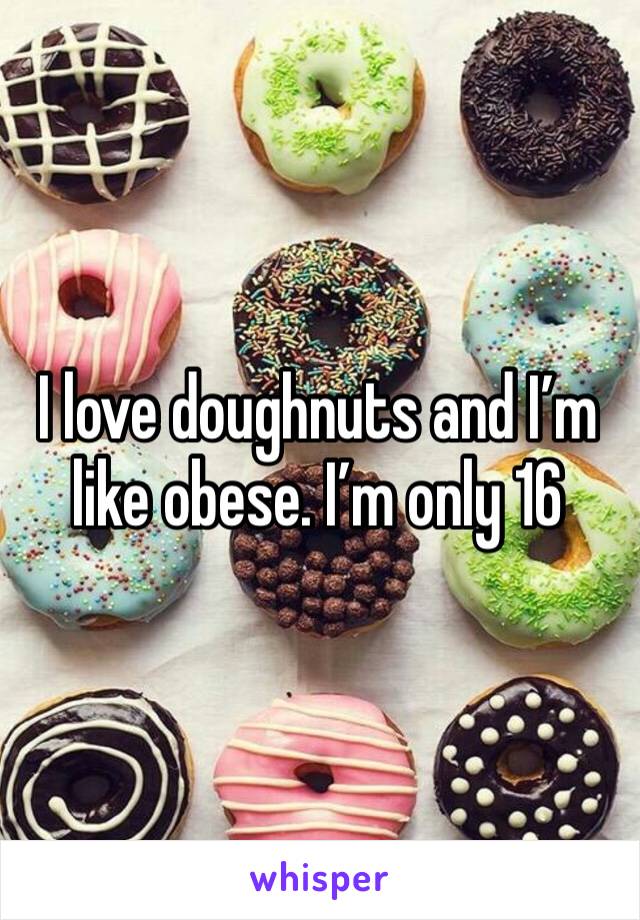 I love doughnuts and I’m like obese. I’m only 16