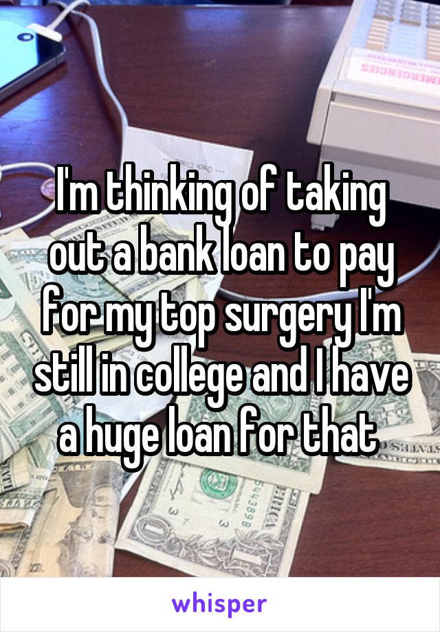 I'm thinking of taking out a bank loan to pay for my top surgery I'm still in college and I have a huge loan for that 