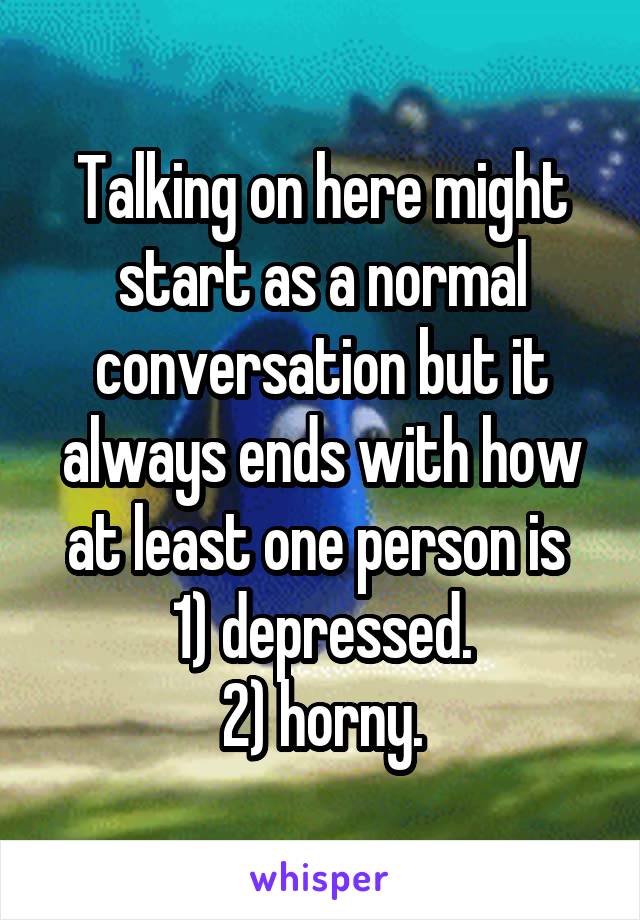 Talking on here might start as a normal conversation but it always ends with how at least one person is 
1) depressed.
2) horny.