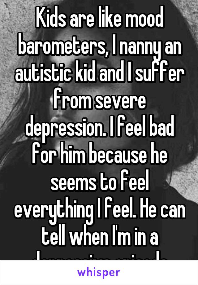 Kids are like mood barometers, I nanny an autistic kid and I suffer from severe depression. I feel bad for him because he seems to feel everything I feel. He can tell when I'm in a depressive episode