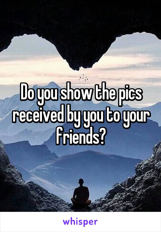 Do you show the pics received by you to your friends?
