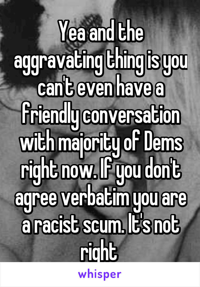 Yea and the aggravating thing is you can't even have a friendly conversation with majority of Dems right now. If you don't agree verbatim you are a racist scum. It's not right 