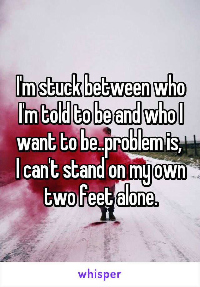 I'm stuck between who I'm told to be and who I want to be..problem is,  I can't stand on my own two feet alone.