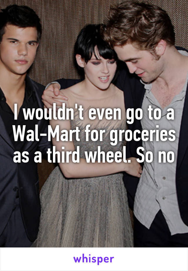 I wouldn't even go to a Wal-Mart for groceries as a third wheel. So no
