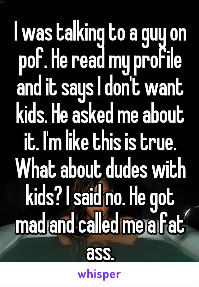 I was talking to a guy on pof. He read my profile and it says I don't want kids. He asked me about it. I'm like this is true. What about dudes with kids? I said no. He got mad and called me a fat ass.