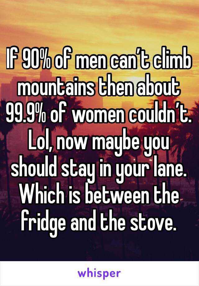 If 90% of men can’t climb mountains then about 99.9% of women couldn’t. Lol, now maybe you should stay in your lane. Which is between the fridge and the stove. 
