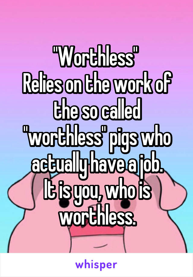 "Worthless" 
Relies on the work of the so called "worthless" pigs who actually have a job.
It is you, who is worthless.