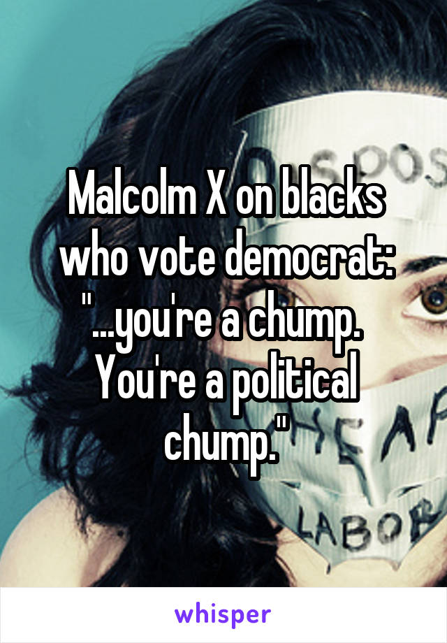 Malcolm X on blacks who vote democrat:
"...you're a chump.  You're a political chump."