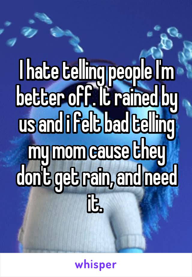 I hate telling people I'm better off. It rained by us and i felt bad telling my mom cause they don't get rain, and need it. 