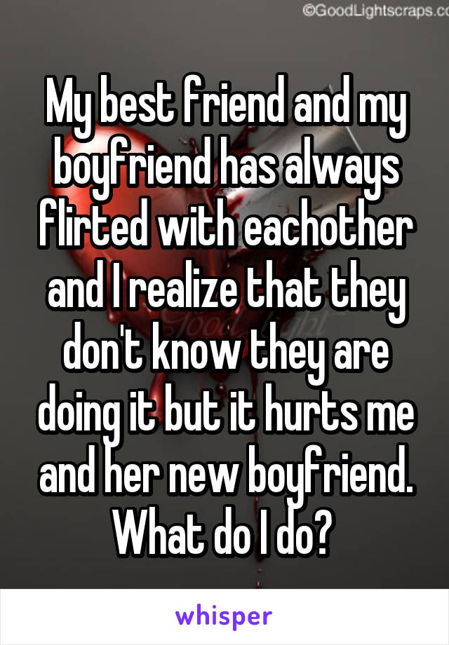My best friend and my boyfriend has always flirted with eachother and I realize that they don't know they are doing it but it hurts me and her new boyfriend. What do I do? 