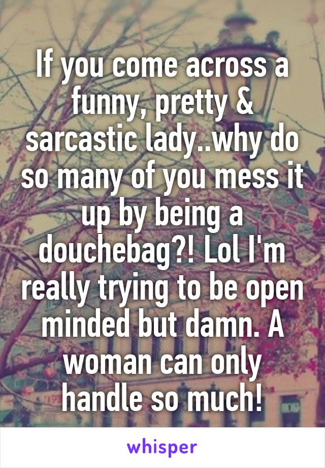 If you come across a funny, pretty & sarcastic lady..why do so many of you mess it up by being a douchebag?! Lol I'm really trying to be open minded but damn. A woman can only handle so much!