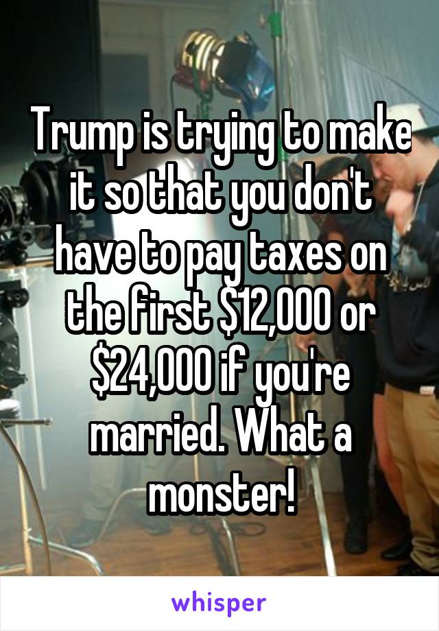 Trump is trying to make it so that you don't have to pay taxes on the first $12,000 or $24,000 if you're married. What a monster!