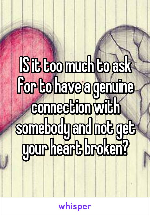 IS it too much to ask for to have a genuine connection with somebody and not get your heart broken?