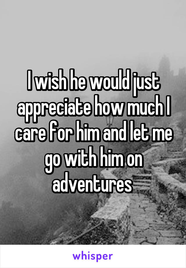 I wish he would just appreciate how much I care for him and let me go with him on adventures 