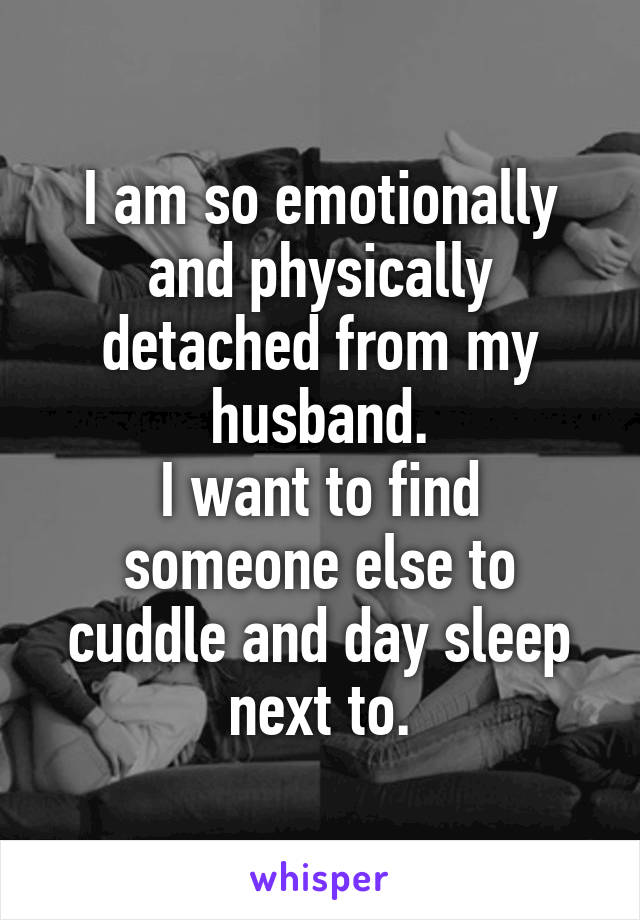 I am so emotionally and physically detached from my husband.
I want to find someone else to cuddle and day sleep next to.