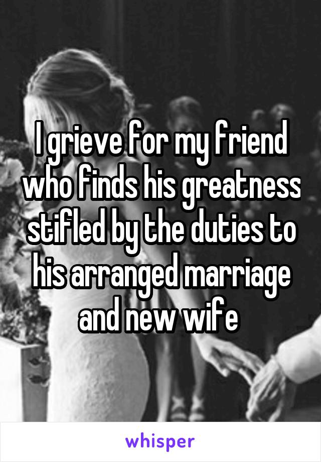 I grieve for my friend who finds his greatness stifled by the duties to his arranged marriage and new wife 