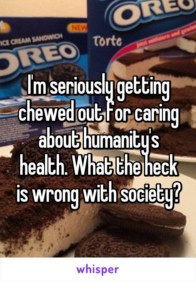 I'm seriously getting chewed out for caring about humanity's health. What the heck is wrong with society?