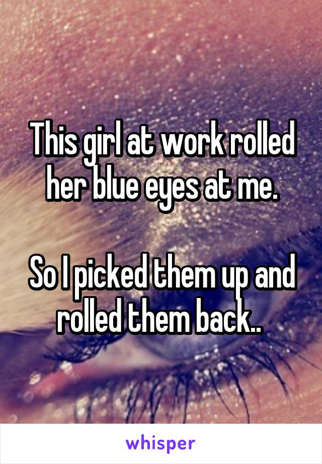 This girl at work rolled her blue eyes at me.

So I picked them up and rolled them back.. 